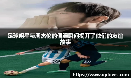 足球明星与周杰伦的偶遇瞬间揭开了他们的友谊故事